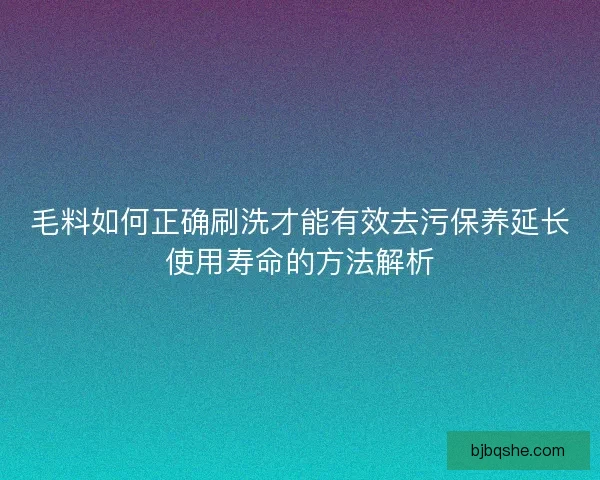 毛料如何正确刷洗才能有效去污保养延长使用寿命的方法解析