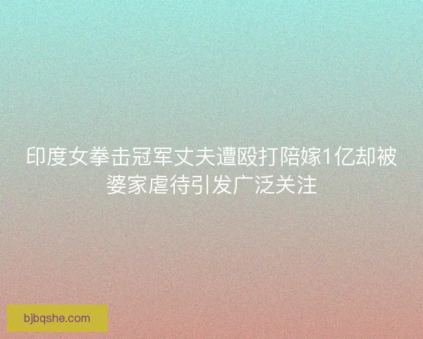 印度女拳击冠军丈夫遭殴打陪嫁1亿却被婆家虐待引发广泛关注