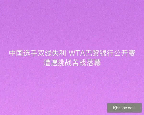中国选手双线失利 WTA巴黎银行公开赛遭遇挑战苦战落幕