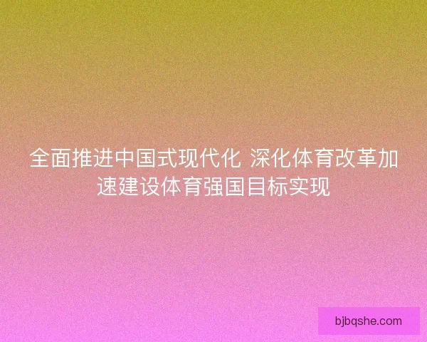 全面推进中国式现代化 深化体育改革加速建设体育强国目标实现